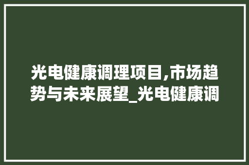 光电健康调理项目,市场趋势与未来展望_光电健康调理项目市场趋势 光电健康调理项目,市场趋势与未来展望_光电健康调理项目市场趋势