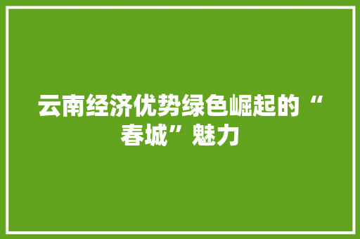 云南经济优势绿色崛起的“春城”魅力 云南经济优势绿色崛起的“春城”魅力