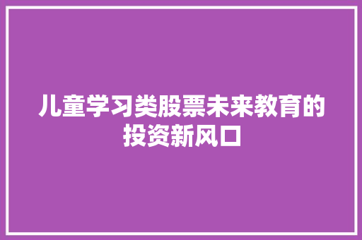 儿童学习类股票未来教育的投资新风口 儿童学习类股票未来教育的投资新风口