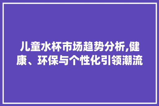 儿童水杯市场趋势分析,健康、环保与个性化引领潮流_儿童水杯市场趋势报告分析 儿童水杯市场趋势分析,健康、环保与个性化引领潮流_儿童水杯市场趋势报告分析