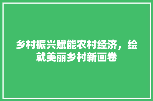 乡村振兴赋能农村经济,绘就美丽乡村新画卷 乡村振兴赋能农村经济,绘就美丽乡村新画卷