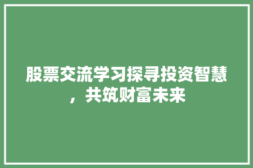 股票交流学习探寻投资智慧,共筑财富未来 股票交流学习探寻投资智慧,共筑财富未来
