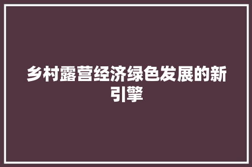 乡村露营经济绿色发展的新引擎 乡村露营经济绿色发展的新引擎