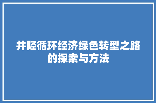 井陉循环经济绿色转型之路的探索与方法 井陉循环经济绿色转型之路的探索与方法