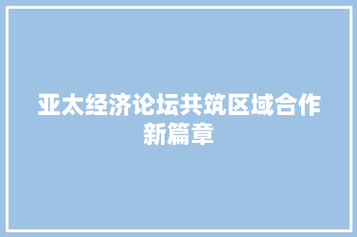 亚太经济论坛共筑区域合作新篇章 亚太经济论坛共筑区域合作新篇章