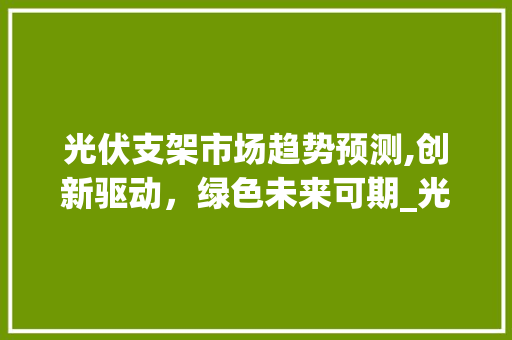 光伏支架市场趋势预测,创新驱动,绿色未来可期_光伏支架市场趋势预测表 光伏支架市场趋势预测,创新驱动,绿色未来可期_光伏支架市场趋势预测表