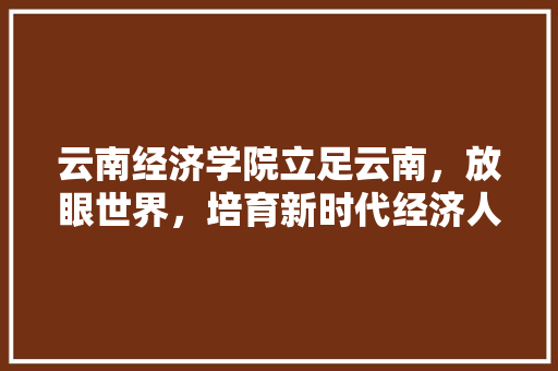 云南经济学院立足云南,放眼世界,培育新时代经济人才 云南经济学院立足云南,放眼世界,培育新时代经济人才