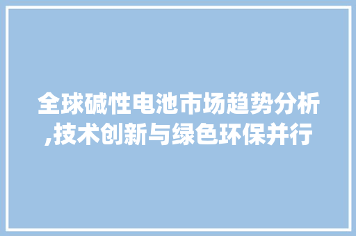 全球碱性电池市场趋势分析,技术创新与绿色环保并行_全球碱性电池市场趋势分析 全球碱性电池市场趋势分析,技术创新与绿色环保并行_全球碱性电池市场趋势分析
