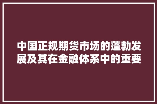 中国正规期货市场的蓬勃发展及其在金融体系中的重要作用 中国正规期货市场的蓬勃发展及其在金融体系中的重要作用