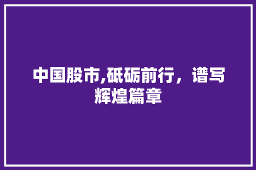 中国股市,砥砺前行,谱写辉煌篇章 中国股市,砥砺前行,谱写辉煌篇章