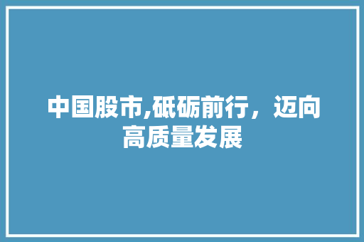中国股市,砥砺前行,迈向高质量发展 中国股市,砥砺前行,迈向高质量发展