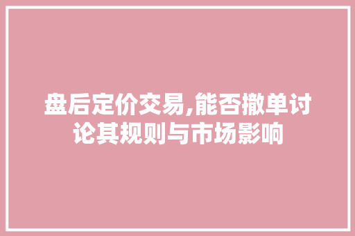 盘后定价交易,能否撤单讨论其规则与市场影响 盘后定价交易,能否撤单讨论其规则与市场影响