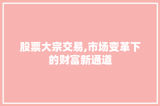 股票大宗交易,市场变革下的财富新通道 股票大宗交易,市场变革下的财富新通道