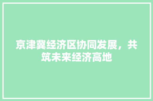京津冀经济区协同发展,共筑未来经济高地 京津冀经济区协同发展,共筑未来经济高地
