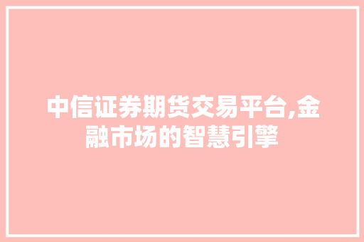中信证券期货交易平台,金融市场的智慧引擎 中信证券期货交易平台,金融市场的智慧引擎