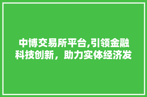 中博交易所平台,引领金融科技创新,助力实体经济发展 中博交易所平台,引领金融科技创新,助力实体经济发展
