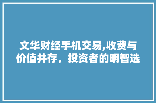 文华财经手机交易,收费与价值并存，投资者的明智选择