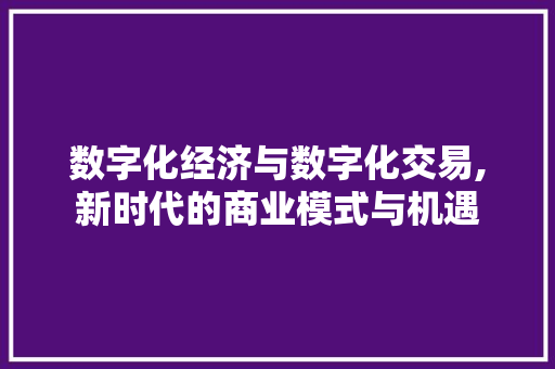 数字化经济与数字化交易,新时代的商业模式与机遇 数字化经济与数字化交易,新时代的商业模式与机遇