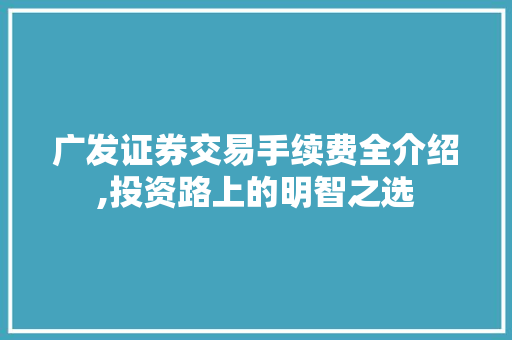 广发证券交易手续费全介绍,投资路上的明智之选 广发证券交易手续费全介绍,投资路上的明智之选