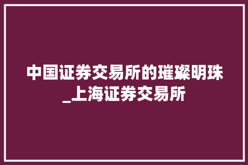 中国证券交易所的璀璨明珠_上海证券交易所 中国证券交易所的璀璨明珠_上海证券交易所