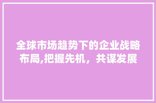 全球市场趋势下的企业战略布局,把握先机，共谋发展_紧盯全球市场趋势