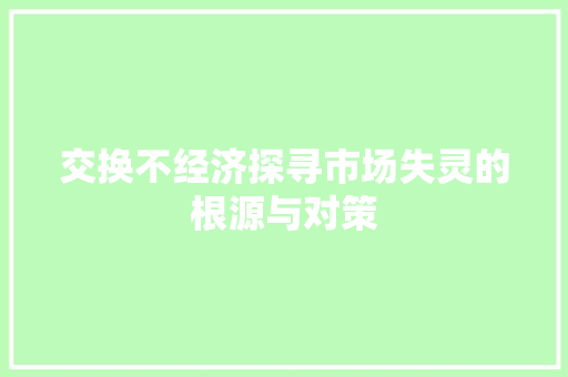 交换不经济探寻市场失灵的根源与对策 交换不经济探寻市场失灵的根源与对策