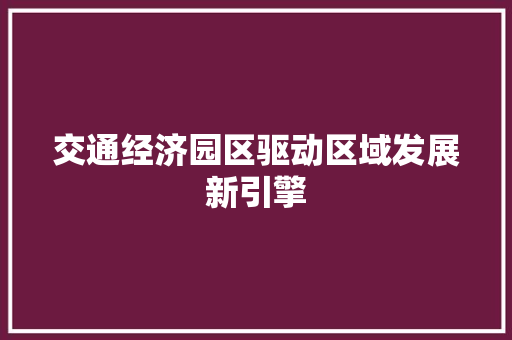交通经济园区驱动区域发展新引擎