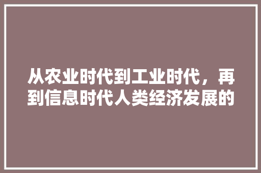 从农业时代到工业时代,再到信息时代人类经济发展的三个时代变迁 从农业时代到工业时代,再到信息时代人类经济发展的三个时代变迁