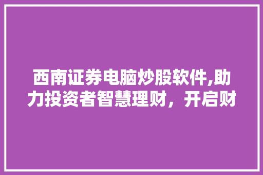 西南证券电脑炒股软件,助力投资者智慧理财，开启财富增长新篇章
