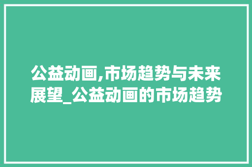 公益动画,市场趋势与未来展望_公益动画的市场趋势 公益动画,市场趋势与未来展望_公益动画的市场趋势
