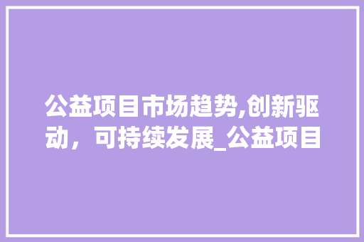公益项目市场趋势,创新驱动,可持续发展_公益项目市场趋势 公益项目市场趋势,创新驱动,可持续发展_公益项目市场趋势