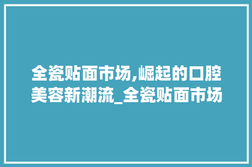 全瓷贴面市场,崛起的口腔美容新潮流_全瓷贴面市场趋势 全瓷贴面市场,崛起的口腔美容新潮流_全瓷贴面市场趋势
