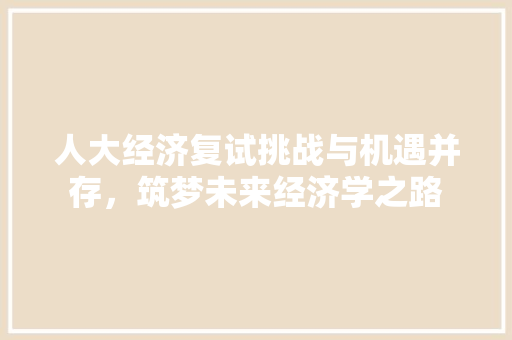 人大经济复试挑战与机遇并存,筑梦未来经济学之路 人大经济复试挑战与机遇并存,筑梦未来经济学之路