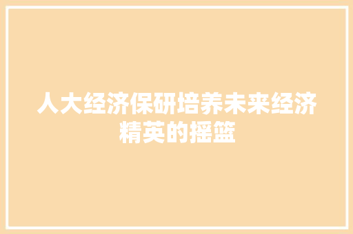 人大经济保研培养未来经济精英的摇篮 人大经济保研培养未来经济精英的摇篮