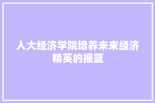 人大经济学院培养未来经济精英的摇篮 人大经济学院培养未来经济精英的摇篮