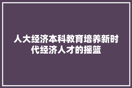 人大经济本科教育培养新时代经济人才的摇篮 人大经济本科教育培养新时代经济人才的摇篮