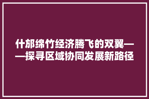什邡绵竹经济腾飞的双翼——探寻区域协同发展新路径 什邡绵竹经济腾飞的双翼——探寻区域协同发展新路径