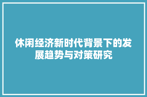 休闲经济新时代背景下的发展趋势与对策研究 休闲经济新时代背景下的发展趋势与对策研究