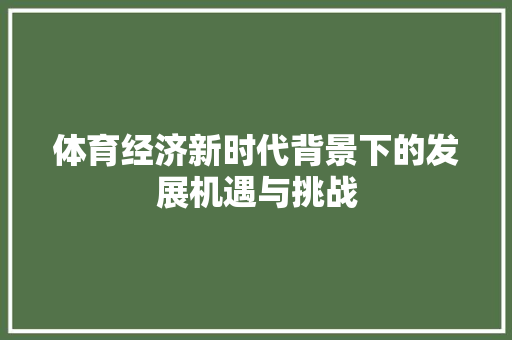 体育经济新时代背景下的发展机遇与挑战 体育经济新时代背景下的发展机遇与挑战