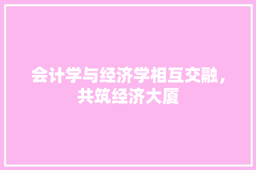 会计学与经济学相互交融,共筑经济大厦 会计学与经济学相互交融,共筑经济大厦