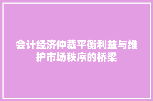 会计经济仲裁平衡利益与维护市场秩序的桥梁 会计经济仲裁平衡利益与维护市场秩序的桥梁