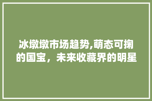 冰墩墩市场趋势,萌态可掬的国宝,未来收藏界的明星_冰墩墩市场趋势预测 冰墩墩市场趋势,萌态可掬的国宝,未来收藏界的明星_冰墩墩市场趋势预测