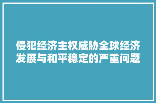 侵犯经济主权威胁全球经济发展与和平稳定的严重问题 侵犯经济主权威胁全球经济发展与和平稳定的严重问题