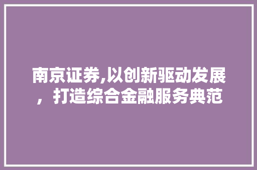 南京证券,以创新驱动发展,打造综合金融服务典范 南京证券,以创新驱动发展,打造综合金融服务典范