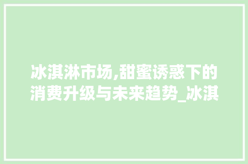 冰淇淋市场,甜蜜诱惑下的消费升级与未来趋势_冰淇淋市场趋势 冰淇淋市场,甜蜜诱惑下的消费升级与未来趋势_冰淇淋市场趋势
