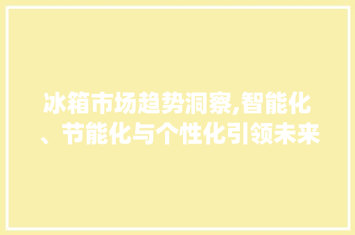 冰箱市场趋势洞察,智能化、节能化与个性化引领未来_冰箱市场趋势 冰箱市场趋势洞察,智能化、节能化与个性化引领未来_冰箱市场趋势