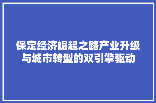 保定经济崛起之路产业升级与城市转型的双引擎驱动 保定经济崛起之路产业升级与城市转型的双引擎驱动