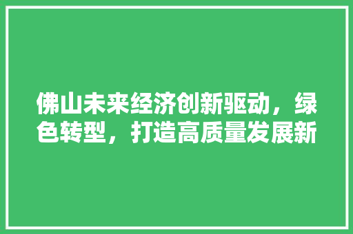 佛山未来经济创新驱动,绿色转型,打造高质量发展新引擎 佛山未来经济创新驱动,绿色转型,打造高质量发展新引擎