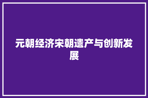 元朝经济宋朝遗产与创新发展 元朝经济宋朝遗产与创新发展