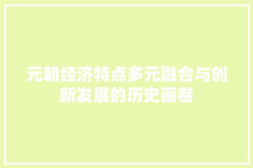 元朝经济特点多元融合与创新发展的历史画卷 元朝经济特点多元融合与创新发展的历史画卷